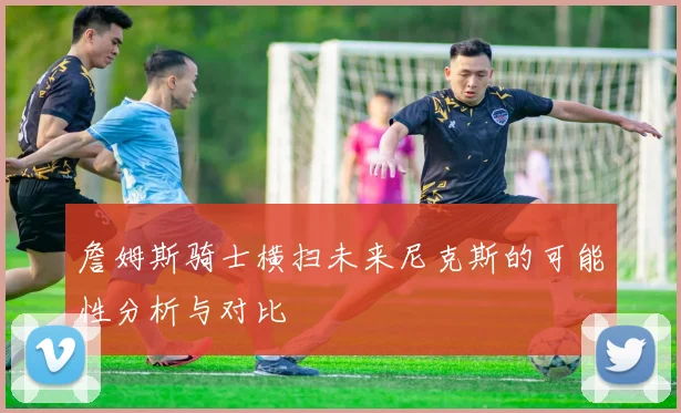 詹姆斯骑士横扫未来尼克斯的可能性分析与对比