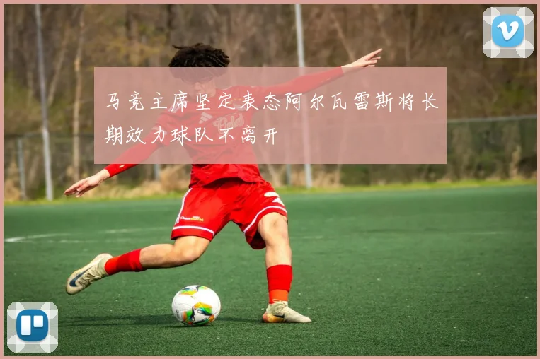 马竞主席坚定表态阿尔瓦雷斯将长期效力球队不离开