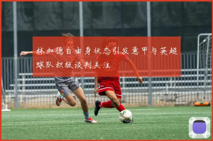 林加德自由身状态引发意甲与英超球队积极谈判关注