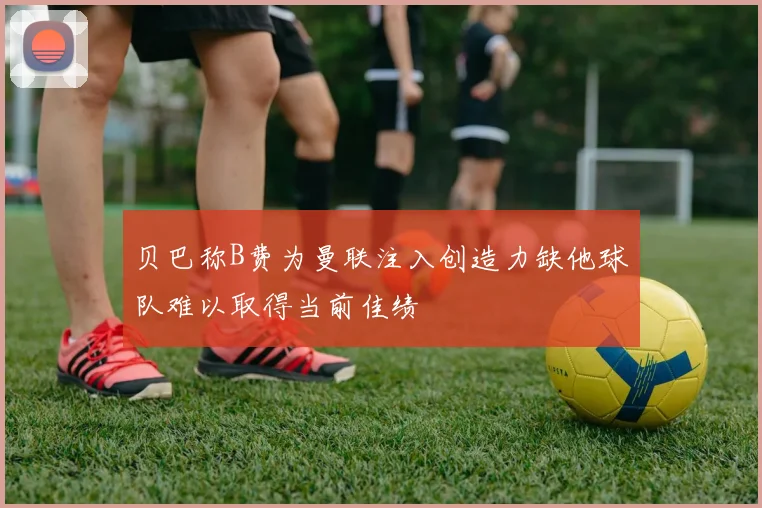 贝巴称B费为曼联注入创造力缺他球队难以取得当前佳绩