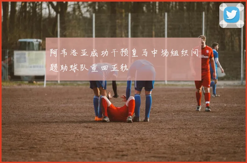 阿韦洛亚成功干预皇马中场组织问题助球队重回正轨