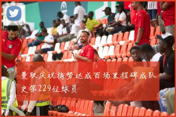 曼联庆祝梅努达成百场里程碑成队史第229位球员