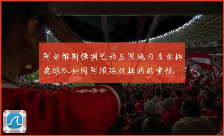 阿尔维斯强调巴西应围绕内马尔构建球队如同阿根廷对梅西的重视