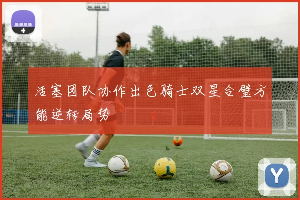 活塞团队协作出色骑士双星合璧方能逆转局势