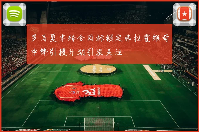 罗马夏季转会目标锁定弗拉霍维奇中锋引援计划引发关注
